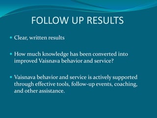 FOLLOW UP RESULTS
 Clear, written results


 How much knowledge has been converted into
  improved Vaisnava behavior and service?

 Vaisnava behavior and service is actively supported
  through effective tools, follow-up events, coaching,
  and other assistance.
 