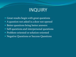 INQUIRY
 Great results begin with great questions
 A question not asked is a door not opened
 Better questions bring better answers
 Self-questions and interpersonal questions
 Problem-oriented or solution-oriented
 Negative Questions or Success Questions
 