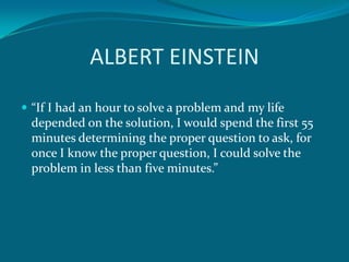 ALBERT EINSTEIN
 “If I had an hour to solve a problem and my life
 depended on the solution, I would spend the first 55
 minutes determining the proper question to ask, for
 once I know the proper question, I could solve the
 problem in less than five minutes.”
 