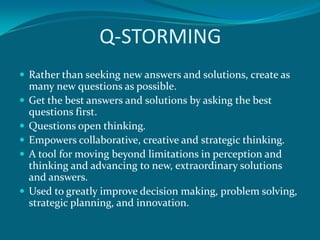 Q-STORMING
 Rather than seeking new answers and solutions, create as
    many new questions as possible.
   Get the best answers and solutions by asking the best
    questions first.
   Questions open thinking.
   Empowers collaborative, creative and strategic thinking.
   A tool for moving beyond limitations in perception and
    thinking and advancing to new, extraordinary solutions
    and answers.
   Used to greatly improve decision making, problem solving,
    strategic planning, and innovation.
 