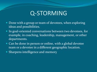 Q-STORMING
 Done with a group or team of devotees, when exploring
  ideas and possibilities.
 In goal-oriented conversations between two devotees, for
  example, in coaching, leadership, management, or other
  departments.
 Can be done in person or online, with a global devotee
  team or a devotee in a different geographic location.
 Sharpens intelligence and memory
 