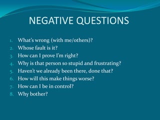 NEGATIVE QUESTIONS
1.   What’s wrong (with me/others)?
2.   Whose fault is it?
3.   How can I prove I’m right?
4.   Why is that person so stupid and frustrating?
5.   Haven’t we already been there, done that?
6.   How will this make things worse?
7.   How can I be in control?
8.   Why bother?
 