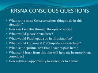 KRSNA CONSCIOUS QUESTIONS
 What is the most Krsna conscious thing to do in this
    situation?
   How can I see this through the eyes of sastra?
   What would please Krsna here?
   What would Prabhupada do in this situation?
   What would I do now if Prabhupada was watching?
   What is the spiritual test that I have to pass here?
   What can I learn from this that will help me be more Krsna
    conscious?
   How is this an opportunity to surrender to Krsna?
 