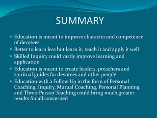SUMMARY
 Education is meant to improve character and competence
    of devotees
   Better to learn less but learn it, teach it and apply it well
   Skilled Inquiry could vastly improve learning and
    application
   Education is meant to create leaders, preachers and
    spiritual guides for devotees and other people
   Education with a Follow Up in the form of Personal
    Coaching, Inquiry, Mutual Coaching, Personal Planning
    and Three-Person Teaching could bring much greater
    results for all concerned
 
