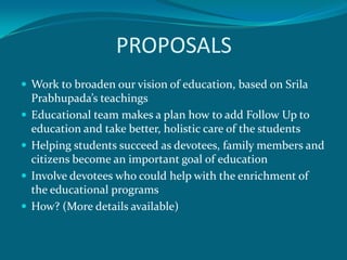 PROPOSALS
 Work to broaden our vision of education, based on Srila
    Prabhupada’s teachings
   Educational team makes a plan how to add Follow Up to
    education and take better, holistic care of the students
   Helping students succeed as devotees, family members and
    citizens become an important goal of education
   Involve devotees who could help with the enrichment of
    the educational programs
   How? (More details available)
 