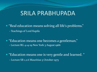 SRILA PRABHUPADA
 “Real education means solving all life's problems.”
  - Teachings of Lord Kapila


 “Education means one becomes a gentleman.”
  - Lecture BG 4.14-19 New York 3 August 1966


 “Education means one is very gentle and learned. “
  - Lecture SB 1.2.6 Mauritius 5 October 1975
 