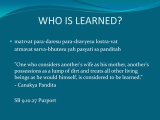 WHO IS LEARNED?
 matrvat para-daresu para-dravyesu lostra-vat
  atmavat sarva-bhutesu yah pasyati sa panditah

  "One who considers another's wife as his mother, another's
  possessions as a lump of dirt and treats all other living
  beings as he would himself, is considered to be learned.”
  - Canakya Pandita

  SB 9.10.27 Purport
 