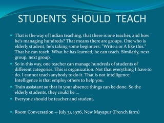 STUDENTS SHOULD TEACH
 That is the way of Indian teaching, that there is one teacher, and how
  he's managing hundreds? That means there are groups. One who is
  elderly student, he's taking some beginners: "Write a or A like this."
  That he can teach. What he has learned, he can teach. Similarly, next
  group, next group.
 So in this way, one teacher can manage hundreds of students of
  different categories. This is organization. Not that everything I have to
  do. I cannot teach anybody to do it. That is not intelligence.
  Intelligence is that employ others to help you.
 Train assistant so that in your absence things can be done. So the
  elderly students, they could be ...
 Everyone should be teacher and student.


 Room Conversation -- July 31, 1976, New Mayapur (French farm)
 