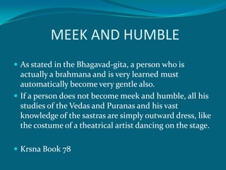 MEEK AND HUMBLE
 As stated in the Bhagavad-gita, a person who is
  actually a brahmana and is very learned must
  automatically become very gentle also.
 If a person does not become meek and humble, all his
  studies of the Vedas and Puranas and his vast
  knowledge of the sastras are simply outward dress, like
  the costume of a theatrical artist dancing on the stage.

 Krsna Book 78
 