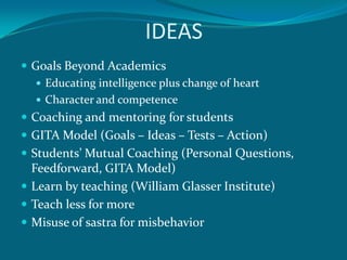 IDEAS
 Goals Beyond Academics
    Educating intelligence plus change of heart
    Character and competence
 Coaching and mentoring for students
 GITA Model (Goals – Ideas – Tests – Action)
 Students’ Mutual Coaching (Personal Questions,
  Feedforward, GITA Model)
 Learn by teaching (William Glasser Institute)
 Teach less for more
 Misuse of sastra for misbehavior
 