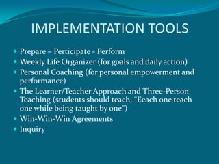 IMPLEMENTATION TOOLS
 Prepare – Perticipate - Perform
 Weekly Life Organizer (for goals and daily action)
 Personal Coaching (for personal empowerment and
  performance)
 The Learner/Teacher Approach and Three-Person
  Teaching (students should teach, “Eeach one teach
  one while being taught by one”)
 Win-Win-Win Agreements
 Inquiry
 