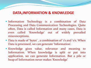 DATA,INFORMATION & KNOWLEDGE

 Information Technology is a combination of                 Data
  Processing and Data Communication Technologies. Quite
  often, Data is called Information and many cases, Data is
  even called ‘Knowledge’ out of widely prevailed
  misconceptions.
 Data is made of ‘bytes’ , a combination of ‘1’s and ‘0’s. When
  Data is processed, we can generate ‘Information’.
 Knowledge gives value,     relevance and meaning to
  Information. When knowledge is split or put into
  application, we can generate Information. But a pile or
  heap of Information never makes ‘Knowledge’
 