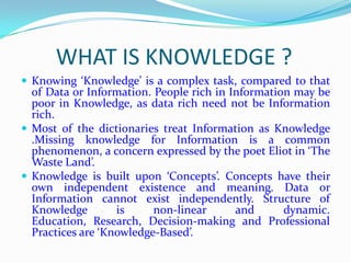 WHAT IS KNOWLEDGE ?
 Knowing ‘Knowledge’ is a complex task, compared to that
  of Data or Information. People rich in Information may be
  poor in Knowledge, as data rich need not be Information
  rich.
 Most of the dictionaries treat Information as Knowledge
  .Missing knowledge for Information is a common
  phenomenon, a concern expressed by the poet Eliot in ‘The
  Waste Land’.
 Knowledge is built upon ‘Concepts’. Concepts have their
  own independent existence and meaning. Data or
  Information cannot exist independently. Structure of
  Knowledge        is     non-linear      and      dynamic.
  Education, Research, Decision-making and Professional
  Practices are ‘Knowledge-Based’.
 