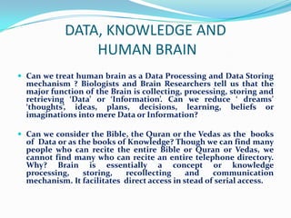 DATA, KNOWLEDGE AND
                HUMAN BRAIN
 Can we treat human brain as a Data Processing and Data Storing
  mechanism ? Biologists and Brain Researchers tell us that the
  major function of the Brain is collecting, processing, storing and
  retrieving ‘Data’ or ‘Information’. Can we reduce ‘ dreams’
  ‘thoughts’, ideas, plans, decisions, learning, beliefs or
  imaginations into mere Data or Information?

 Can we consider the Bible, the Quran or the Vedas as the books
  of Data or as the books of Knowledge? Though we can find many
  people who can recite the entire Bible or Quran or Vedas, we
  cannot find many who can recite an entire telephone directory.
  Why? Brain is essentially a concept or knowledge
  processing,    storing,   recollecting      and    communication
  mechanism. It facilitates direct access in stead of serial access.
 