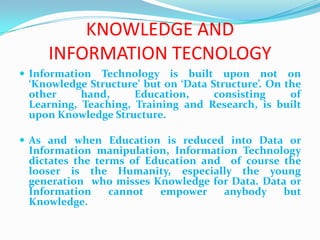 KNOWLEDGE AND
     INFORMATION TECNOLOGY
 Information Technology is built upon not on
 ‘Knowledge Structure’ but on ‘Data Structure’. On the
 other     hand,     Education,      consisting     of
 Learning, Teaching, Training and Research, is built
 upon Knowledge Structure.

 As and when Education is reduced into Data or
 Information manipulation, Information Technology
 dictates the terms of Education and of course the
 looser is the Humanity, especially the young
 generation who misses Knowledge for Data. Data or
 Information     cannot  empower    anybody    but
 Knowledge.
 