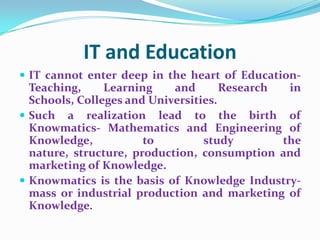 IT and Education
 IT cannot enter deep in the heart of Education-
  Teaching,     Learning    and       Research  in
  Schools, Colleges and Universities.
 Such a realization lead to the birth of
  Knowmatics- Mathematics and Engineering of
  Knowledge,           to         study        the
  nature, structure, production, consumption and
  marketing of Knowledge.
 Knowmatics is the basis of Knowledge Industry-
  mass or industrial production and marketing of
  Knowledge.
 