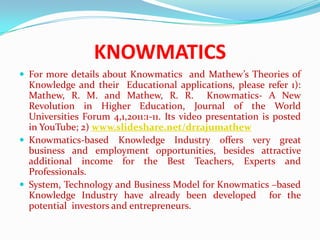 KNOWMATICS
 For more details about Knowmatics and Mathew’s Theories of
  Knowledge and their Educational applications, please refer 1):
  Mathew, R. M. and Mathew, R. R. Knowmatics- A New
  Revolution in Higher Education, Journal of the World
  Universities Forum 4,1,2011:1-11. Its video presentation is posted
  in YouTube; 2) www.slideshare.net/drrajumathew
 Knowmatics-based Knowledge Industry offers very great
  business and employment opportunities, besides attractive
  additional income for the Best Teachers, Experts and
  Professionals.
 System, Technology and Business Model for Knowmatics –based
  Knowledge Industry have already been developed for the
  potential investors and entrepreneurs.
 