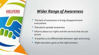 Wider Range of Awareness
• The lack of awareness is brings disappointment
everywhere
• Education spreads awareness
• Informs about our rights and the services that we can
access
• It teaches us to differentiate between right and wrong
• Right education gives us the right answers
 