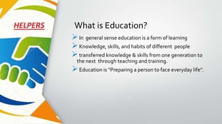 What is Education?
In general sense education is a form of learning
Knowledge, skills, and habits of different people
transferred knowledge & skills from one generation to
the next through teaching and training.
Education is “Preparing a person to face everyday life”.
 