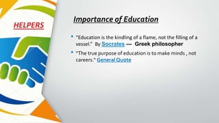 Importance of Education
• “Education is the kindling of a flame, not the filling of a
vessel.” By Socrates — Greek philosopher
• “The true purpose of education is to make minds , not
careers.“ General Quote
 