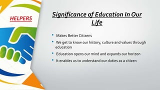 Significance of Education In Our
Life
• Makes Better Citizens
• We get to know our history, culture and values through
education
• Education opens our mind and expands our horizon
• It enables us to understand our duties as a citizen
 