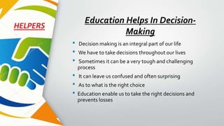 Education Helps In Decision-
Making
• Decision making is an integral part of our life
• We have to take decisions throughout our lives
• Sometimes it can be a very tough and challenging
process
• It can leave us confused and often surprising
• As to what is the right choice
• Education enable us to take the right decisions and
prevents losses
 