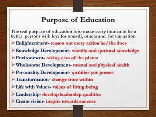 Purpose of Education
The real purpose of education is to make every human to be a
better persons with love for oneself, others and for the nation.
Enlightenment- reason out every action he/she does
Knowledge Development- worldly and spiritual knowledge
Environment- taking care of the planet
Wholesome Development- mental and physical health
Personality Development- qualities you posses
Transformation- change from within
Life with Values- values of living being
Leadership- develop leadership qualities
Create vision- inspire towards success
 