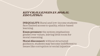 KEY CHALLENGES IN MORAL
EDUCATION:
INEQUALITY: Rural and low-income students
face limited access to quality, ethics-based
learning.
Exam pressure: the system emphasizes
grades over values, leaving little room for
moral reasoning.
Moral disconnect: without structured
guidance, students may become indifferent to
issues like corruption or social injustice.
 
