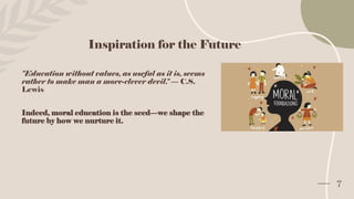 Inspiration for the Future
"Education without values, as useful as it is, seems
rather to make man a more-clever devil." — C.S.
Lewis
Indeed, moral education is the seed—we shape the
future by how we nurture it.
7
 