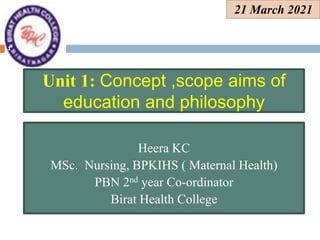 21 March 2021
Heera KC
MSc. Nursing, BPKIHS ( Maternal Health)
PBN 2nd year Co-ordinator
Birat Health College
Unit 1: Concept ,scope aims of
education and philosophy
1
 
