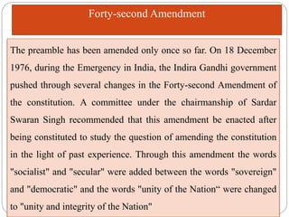 The preamble has been amended only once so far. On 18 December
1976, during the Emergency in India, the Indira Gandhi government
pushed through several changes in the Forty-second Amendment of
the constitution. A committee under the chairmanship of Sardar
Swaran Singh recommended that this amendment be enacted after
being constituted to study the question of amending the constitution
in the light of past experience. Through this amendment the words
"socialist" and "secular" were added between the words "sovereign"
and "democratic" and the words "unity of the Nation“ were changed
to "unity and integrity of the Nation"
Forty-second Amendment
 