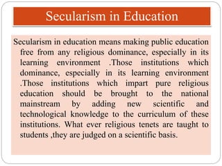 Secularism in Education
Secularism in education means making public education
free from any religious dominance, especially in its
learning environment .Those institutions which
dominance, especially in its learning environment
.Those institutions which impart pure religious
education should be brought to the national
mainstream by adding new scientific and
technological knowledge to the curriculum of these
institutions. What ever religious tenets are taught to
students ,they are judged on a scientific basis.
 