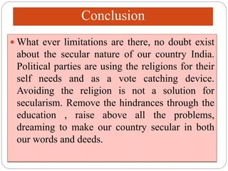 Conclusion
 What ever limitations are there, no doubt exist
about the secular nature of our country India.
Political parties are using the religions for their
self needs and as a vote catching device.
Avoiding the religion is not a solution for
secularism. Remove the hindrances through the
education , raise above all the problems,
dreaming to make our country secular in both
our words and deeds.
 