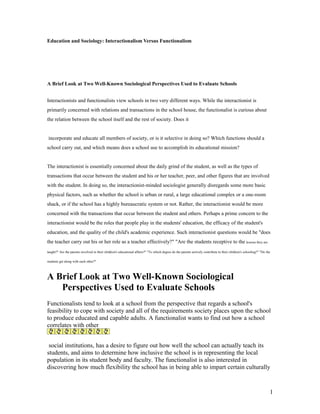 Education and Sociology: Interactionalism Versus Functionalism
A Brief Look at Two Well-Known Sociological Perspectives Used to Evaluate Schools
Interactionists and functionalists view schools in two very different ways. While the interactionist is
primarily concerned with relations and transactions in the school house, the functionalist is curious about
the relation between the school itself and the rest of society. Does it
incorporate and educate all members of society, or is it selective in doing so? Which functions should a
school carry out, and which means does a school use to accomplish its educational mission?
The interactionist is essentially concerned about the daily grind of the student, as well as the types of
transactions that occur between the student and his or her teacher, peer, and other figures that are involved
with the student. In doing so, the interactionist-minded sociologist generally disregards some more basic
physical factors, such as whether the school is urban or rural, a large educational complex or a one-room
shack, or if the school has a highly bureaucratic system or not. Rather, the interactionist would be more
concerned with the transactions that occur between the student and others. Perhaps a prime concern to the
interactionist would be the roles that people play in the students' education, the efficacy of the student's
education, and the quality of the child's academic experience. Such interactionist questions would be "does
the teacher carry out his or her role as a teacher effectively?" "Are the students receptive to the lessons they are
taught?" Are the parents involved in their children's educational affairs?" "To which degree do the parents actively contribute to their children's schooling?" "Do the
students get along with each other?"
A Brief Look at Two Well-Known Sociological
Perspectives Used to Evaluate Schools
Functionalists tend to look at a school from the perspective that regards a school's
feasibility to cope with society and all of the requirements society places upon the school
to produce educated and capable adults. A functionalist wants to find out how a school
correlates with other
social institutions, has a desire to figure out how well the school can actually teach its
students, and aims to determine how inclusive the school is in representing the local
population in its student body and faculty. The functionalist is also interested in
discovering how much flexibility the school has in being able to impart certain culturally
1
 