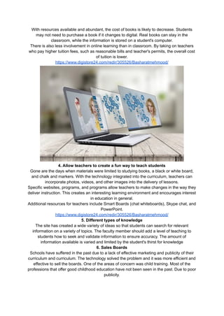 With resources available and abundant, the cost of books is likely to decrease. Students
may not need to purchase a book if it changes to digital. Real books can stay in the
classroom, while the information is stored on a student's computer.
There is also less involvement in online learning than in classroom. By taking on teachers
who pay higher tuition fees, such as reasonable bills and teacher's permits, the overall cost
of tuition is lower.
https://www.digistore24.com/redir/305526/Basharatmehmood/
4. Allow teachers to create a fun way to teach students
Gone are the days when materials were limited to studying books, a black or white board,
and chalk and markers. With the technology integrated into the curriculum, teachers can
incorporate photos, videos, and other images into the delivery of lessons.
Specific websites, programs, and programs allow teachers to make changes in the way they
deliver instruction. This creates an interesting learning environment and encourages interest
in education in general.
Additional resources for teachers include Smart Boards (chat whiteboards), Skype chat, and
PowerPoint.
https://www.digistore24.com/redir/305526/Basharatmehmood/
5. Different types of knowledge
The site has created a wide variety of ideas so that students can search for relevant
information on a variety of topics. The faculty member should add a level of teaching to
students how to seek and validate information to ensure accuracy. The amount of
information available is varied and limited by the student's thirst for knowledge
6. Sales Boards
Schools have suffered in the past due to a lack of effective marketing and publicity of their
curriculum and curriculum. The technology solved the problem and it was more efficient and
effective to sell the boards. One of the areas of concern was child training. Most of the
professions that offer good childhood education have not been seen in the past. Due to poor
publicity.
 