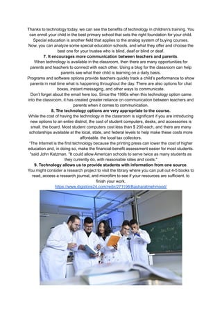 Thanks to technology today, we can see the benefits of technology in children's training. You
can enroll your child in the best primary school that sets the right foundation for your child.
Special education is another field that applies to the analog system of buying courses.
Now, you can analyze some special education schools, and what they offer and choose the
best one for your trustee who is blind, deaf or blind or deaf.
7. It encourages more communication between teachers and parents.
When technology is available in the classroom, then there are many opportunities for
parents and teachers to connect with each other. Using a blog for the classroom can help
parents see what their child is learning on a daily basis.
Programs and software options provide teachers quickly track a child’s performance to show
parents in real time what is happening throughout the day. There are also options for chat
boxes, instant messaging, and other ways to communicate.
Don’t forget about the email here too. Since the 1990s when this technology option came
into the classroom, it has created greater reliance on communication between teachers and
parents when it comes to communication.
8. The technology options are very appropriate to the course.
While the cost of having the technology in the classroom is significant if you are introducing
new options to an entire district, the cost of student computers, desks, and accessories is
small. the board. Most student computers cost less than $ 200 each, and there are many
scholarships available at the local, state, and federal levels to help make these costs more
affordable. the local tax collectors.
“The Internet is the first technology because the printing press can lower the cost of higher
education and, in doing so, make the financial-benefit assessment easier for most students.
"said John Katzman. "It could allow American schools to serve twice as many students as
they currently do, with reasonable rates and costs."
9. Technology allows us to provide students with information from one source.
You might consider a research project to visit the library where you can pull out 4-5 books to
read, access a research journal, and microfilm to see if your resources are sufficient. to
finish your work.
https://www.digistore24.com/redir/271198/Basharatmehmood/
 