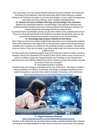 their classmates, but many others will leave because they lack motivation. By introducing
technology to the classroom, there are small areas where further learning is needed.
Teachers can introduce new topics, try out new technologies, or use a variety of programs to
encourage continuous learning, which increases interdependence.
14. Teachers are more confident when they use technology in the classroom.
Teachers are sometimes hesitant to use technology in the classroom because they
challenge what the student has at home. Giving homework that requires a computer to a
student without the technology at home is a waste of time.
A pushback from uncomfortable parents can give their children more protective time to learn.
If you can introduce these things to the classroom and teach the kids there, then you can
overcome the socioeconomic barriers sometimes for low -income families.
15. Technology helps prepare students for their future.
Even if there is advice from medical professionals about how much screening time students
have in their classrooms, the reality of the current education systemis that the technology is
available now. to prepare our children for the world they will face as parents. This area will
continue to grow. If they are not ready to use these things today, then tomorrow there will be
a fight for them.
The idea is that some traditional subjects may not be important to learn for certain schools or
teachers. Would it be important for the student to learn how to write a curse or know how to
spell it out without using a two -fingered chicken pox? Cooking is more important than
learning how to cook. Will the children know how to combine a living in the woods or be able
to connect on their own computer?
16. Teach electrical skills in students
Students today will emerge as a workforce at the core of their work. This does not matter if
they are working in an office or a workshop, technology is changing everything and it is
easier for students to read when they need to be better in the areas. work of tomorrow.
https://www.digistore24.com/redir/405352/Basharatmehmood/
17. Flipped Classroom Directory
https://www.digistore24.com/redir/405352/Basharatmehmood/
Teachers in the classroom can use these tools to create a powerful teaching style. Students
can be given immediate feedback to allow them to correct any inaccuracies in the process.
 