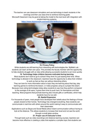 The teacher can use classroom simulation and use technology to teach students in the
evenings and then use class time to reinforce learning goals.
Microsoft Classroom may be good at taking the model to the next level with integration with
student learning systems.
https://www.digistore24.com/redir/256199/Basharatmehmood/
18. Privacy Policy
While students are still learning from interacting with technologies like MyMath Lab ,
students can learn at their own pace. This provides the faculty member with the opportunity
to help students struggle with an idea while allowing successful students to act more quickly.
19. Technology helps children become motivated during learning.
Most students don’t want to go to school if they think it’s just wasting their time. When
technology is allowed in the classroom, teachers have the opportunity to allow their children
to work as fast as they can without disturbing others.
They can look for more information about a topic they are learning about that day, play
learning games to reinforce the lesson, or make progress using to a project like Zearn.
Because most voting technologies today allow students to see how they perform compared
to the average of all users, it gives them time to push hard. for themselves and their
teaching. Most programs that promote learning also include gifts or certificates, which help
students have fun as well.
20. Spatial Expansion
For thousands of years, most people have developed their beliefs about the feelings of those
people closest to their homes. Technology has changed everything. Now students can
communicate in real time with others around the world making it easy to communicate with
their classmates.
Applications such as Skype and Social Media allow instant communication without having to
look at the distance. This allows students to increase their level and not see the world
through a small glass window.
21. Proper use of instructor’s time
Through tools such as video recordings and distance learning courses, teachers can
become more effective in creating a video that explains a complex topic that students can
 