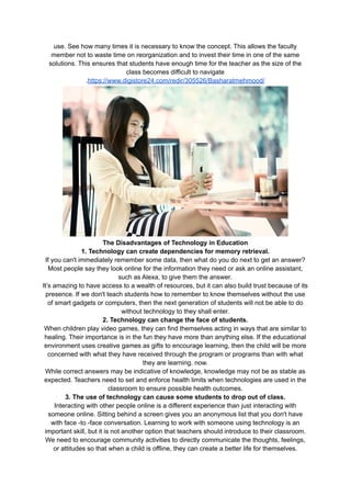 use. See how many times it is necessary to know the concept. This allows the faculty
member not to waste time on reorganization and to invest their time in one of the same
solutions. This ensures that students have enough time for the teacher as the size of the
class becomes difficult to navigate
.https://www.digistore24.com/redir/305526/Basharatmehmood/
The Disadvantages of Technology in Education
1. Technology can create dependencies for memory retrieval.
If you can't immediately remember some data, then what do you do next to get an answer?
Most people say they look online for the information they need or ask an online assistant,
such as Alexa, to give them the answer.
It’s amazing to have access to a wealth of resources, but it can also build trust because of its
presence. If we don't teach students how to remember to know themselves without the use
of smart gadgets or computers, then the next generation of students will not be able to do
without technology to they shall enter.
2. Technology can change the face of students.
When children play video games, they can find themselves acting in ways that are similar to
healing. Their importance is in the fun they have more than anything else. If the educational
environment uses creative games as gifts to encourage learning, then the child will be more
concerned with what they have received through the program or programs than with what
they are learning. now.
While correct answers may be indicative of knowledge, knowledge may not be as stable as
expected. Teachers need to set and enforce health limits when technologies are used in the
classroom to ensure possible health outcomes.
3. The use of technology can cause some students to drop out of class.
Interacting with other people online is a different experience than just interacting with
someone online. Sitting behind a screen gives you an anonymous list that you don't have
with face -to -face conversation. Learning to work with someone using technology is an
important skill, but it is not another option that teachers should introduce to their classroom.
We need to encourage community activities to directly communicate the thoughts, feelings,
or attitudes so that when a child is offline, they can create a better life for themselves.
 