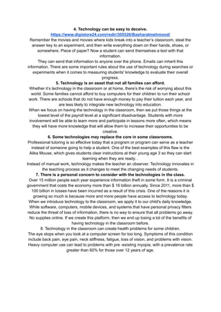 4. Technology can be easy to deceive.
https://www.digistore24.com/redir/305526/Basharatmehmood/
Remember the movies and movies where kids break into a teacher’s classroom, steal the
answer key to an experiment, and then write everything down on their hands, shoes, or
somewhere. Piece of paper? Now a student can send themselves a text with that
information.
They can send that information to anyone over the phone. Emails can inherit this
information. There are some important rules about the use of technology during searches or
experiments when it comes to measuring students' knowledge to evaluate their overall
progress.
5. Technology is an asset that not all families can afford.
Whether it’s technology in the classroom or at home, there’s the risk of worrying about this
world. Some families cannot afford to buy computers for their children to run their school
work. There are schools that do not have enough money to pay their tuition each year, and
are less likely to integrate new technology into education.
When we focus on having the technology in the classroom, then we put those things at the
lowest level of the payroll level at a significant disadvantage. Students with more
involvement will be able to learn more and participate in lessons more often, which means
they will have more knowledge that will allow them to increase their opportunities to be
creative.
6. Some technologies may replace the core in some classrooms.
Professional tutoring is so effective today that a program or program can serve as a teacher
instead of someone going to help a student. One of the best examples of this flaw is the
Alika Mouse, which gives students clear instructions at their young age 3 so they can start
learning when they are ready. .
Instead of manual work, technology makes the teacher an observer. Technology innovates in
the teaching process as it changes to meet the changing needs of students.
7. There is a personal concern to consider with the technologies in the class.
Over 15 million people each year experience information theft in some form. It is a criminal
government that costs the economy more than $ 16 billion annually. Since 2011, more than $
100 billion in losses have been incurred as a result of this crisis. One of the reasons it is
growing so much is because more and more people have access to technology today.
When we introduce technology to the classroom, we apply it to our child's daily knowledge.
While software, computers, mobile devices, and systems that have personal privacy filters
reduce the threat of loss of information, there is no way to ensure that all problems go away.
No supplies online. If we create this platform, then we end up losing a lot of the benefits of
having technology in the classroom before.
8. Technology in the classroom can create health problems for some children.
The eye stops when you look at a computer screen for too long. Symptoms of this condition
include back pain, eye pain, neck stiffness, fatigue, loss of vision, and problems with vision.
Heavy computer use can lead to problems with pre -existing myopia, with a prevalence rate
greater than 60% for those over 12 years of age.
 