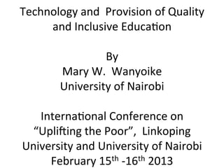  
Technology	
  and	
  	
  Provision	
  of	
  Quality	
  
       and	
  Inclusive	
  Educa8on	
  
                          	
  
                         By	
  
         Mary	
  W.	
  	
  Wanyoike	
  
        University	
  of	
  Nairobi	
  
                          	
  
    Interna8onal	
  Conference	
  on	
  	
  
  “UpliDing	
  the	
  Poor”,	
  	
  Linkoping	
  
University	
  and	
  University	
  of	
  Nairobi	
  
      February	
  15th	
  -­‐16th	
  2013	
  	
  
 