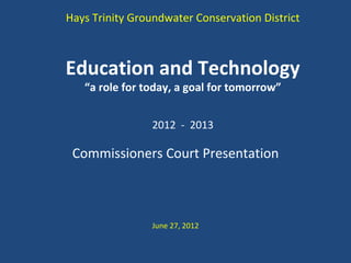 Hays Trinity Groundwater Conservation District



Education and Technology
   “a role for today, a goal for tomorrow”


                2012 - 2013

 Commissioners Court Presentation



                June 27, 2012
 