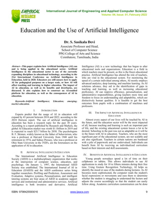 International Journal of Engineering and Applied Computer Science
Volume: 04, Issue: 01, February 2022
ISBN: 9798425593016 www.ijeacs.com 9
Education and the Use of Artificial Intelligence
Dr. S. Sasikala Devi
Associate Professor and Head,
School of Computer Science
PPG College of Arts and Science
Coimbatore, Tamilnadu, India
Abstract—This paper explains how Artificial Intelligence (AI) can
and is being applied in the educational sector. Artificial
Intelligence in the educational sector is one of the currently
expanding disciplines in educational technology, according to the
21st International Conference on Artificial Intelligence in
Education, held in 2020. Educators are still unsure how to apply
AI for pedagogical purposes on a larger scale, or how AI will
affect teaching and learning in higher education. The impact of
AI in education, as well as its benefits and drawbacks, are
discussed. It also explains how to construct an AI-enabled
platform for education, as well as the consequences of AI in
education.
Keywords-Artificial Intelligence; Education; emerging;
teacher-education.
I. INTRODUCTION
Experts predict that the usage of AI in education will
expand by 43 percent between 2018 and 2022, according to the
2018 Horizon report. The use of artificial intelligence in
education has been a research topic for the past 30 years.
According to a report published by Research and Markets, the
global AI Education market was worth $1.1billion in 2019 and
is expected to reach $25.7 billion by 2030. The psychologists
B. F. Skinner, widely known as the father of behaviorism, who
was a professor at Harvard University from 1948 until his
retirement in 1974, and Sidney Pressey, who was a professor at
Ohio State University in the 1920's, are the forerunners on the
application of AI in education.
II. ARTIFICIAL INTELLIGENCE IN EDUCATION
The International Artificial Intelligence in Education
Society (AIED) is a multidisciplinary organization that works
at the intersection of computer science, education, and
psychology. On January 1, 1997, the International AIED
Society was established. The International Journal of AI in
Education (IJAIED) and the AIED conference series bring
together researchers. Profiling and Prediction, Assessment and
Evaluation, Adaptive systems, Personalization, and intelligent
tutoring systems are four areas of AIED in academic support
services and institutional and administrative services. Artificial
intelligence is both inventive and derivative. Artificial
Intelligence (AI) is a new technology that has begun to alter
educational tools and organizations. Education is a field in
which teachers must be present, as this is the finest educational
practice. Artificial Intelligence has altered the role of teachers,
who are vital in the educational system. For monitoring the
speed of a certain individual among others, AI mostly employs
advanced analytics, deep learning, and machine learning. As AI
solutions advance, they aid in the identification of gaps in
teaching and learning, as well as increasing educational
proficiency. AI can improve efficiency, personalization, and
administrative responsibilities, giving teachers more time and
freedom to focus on understanding and adaptability, which are
distinctively human qualities. It is feasible to get the best
outcomes from pupils with a combination of machines and
professors.
III. THE IMPACT OF ARTIFICIAL INTELLIGENCE IN
EDUCATION
Almost every aspect of our lives will be touched by AI in
the future, and the education sector will be the most impacted
of all, because teaching and learning is such an important part
of life, and the existing educational system leaves a lot to be
desired. Schooling in the past was not as adaptable as it will be
in the future with AI in education. Teachers, who are the most
significant part of the educational system, are not scalable and
are also significant. Teachers in certain nations are burdened
with a pile of paperwork and are undervalued. Individuals can
benefit from AI by receiving an individualized curriculum
based on their interests and skill assessments.
IV. BENEFITS OF ARTIFICIAL INTELLIGENCE IN EDUCATION
Young people nowadays spend a lot of time on their
cellphones or tablets. This allows individuals to use AI
applications to study for 10 to fifteen minutes during their free
time. Using Gesture Recognition Technology, AI helps us
identify the mood or ease of the students during lectures. As AI
becomes more sophisticated, the computer reads the student's
facial expressions or movements and uses them to determine
whether the student is struggling to understand the lecture and
adjusts the course accordingly so that the student can easily
follow along. Academic curriculum customization can be done
 