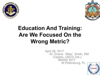 Education And Training:
Are We Focused On the
Wrong Metric?
April 26, 2017
Dr. Duane ‘Mike’ Smith, DM
Captain, USCG (ret.)
IBWSS 2017
St Petersburg, FL
 
