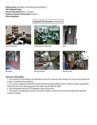 School name: Education and Training Center School - I
T2T Validation Rank:
Person interviewed: Ryan J. Cordero
Position of person interviewed: Teacher-I
Other attendees:
Proposed T2T classroom: eClassroom

Actual Interview

Inside Shot of Classroom

Door

Window

School Ground

School Fence

Particular Comment(s):
• The school's ICT Coordinator has attended several ICT seminars and training. He's very curious about the
project, he asked many questions.
• The school is adjacent to the ETCS II and III that house big numbers when it comes to pupil's population.
They have their own security guards that makes rounds day and night.
• They proposed to put the T2T package in their eClassroom.
• The school is scheduled to transfer to another location so that they can accommodate their growing
number of pupils.

 
