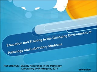 ment of
                                             g Environ
                                       hangin
                           ng in the C
            n and Traini
  E ducatio                     y M e di
                                         ci   ne
                             or
                and L aborat
            y
   Patholog



REFERENCE: Quality Assurance in the Pathology
           Laboratory by MJ Bogusz, 2011             edwineiou
 