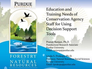 Education and
Training Needs of
Conservation Agency
Staff for Using
Decision Support
Tools
Pranay Ranjan, Ph.D.
Postdoctoral Research Associate
Purdue University
Email: ranjanp@purdue.edu
Linda S. Prokopy, Ph.D.
Professor, Natural Resources Social Sciences
Purdue University
Email: lprokopy@purdue.edu
 