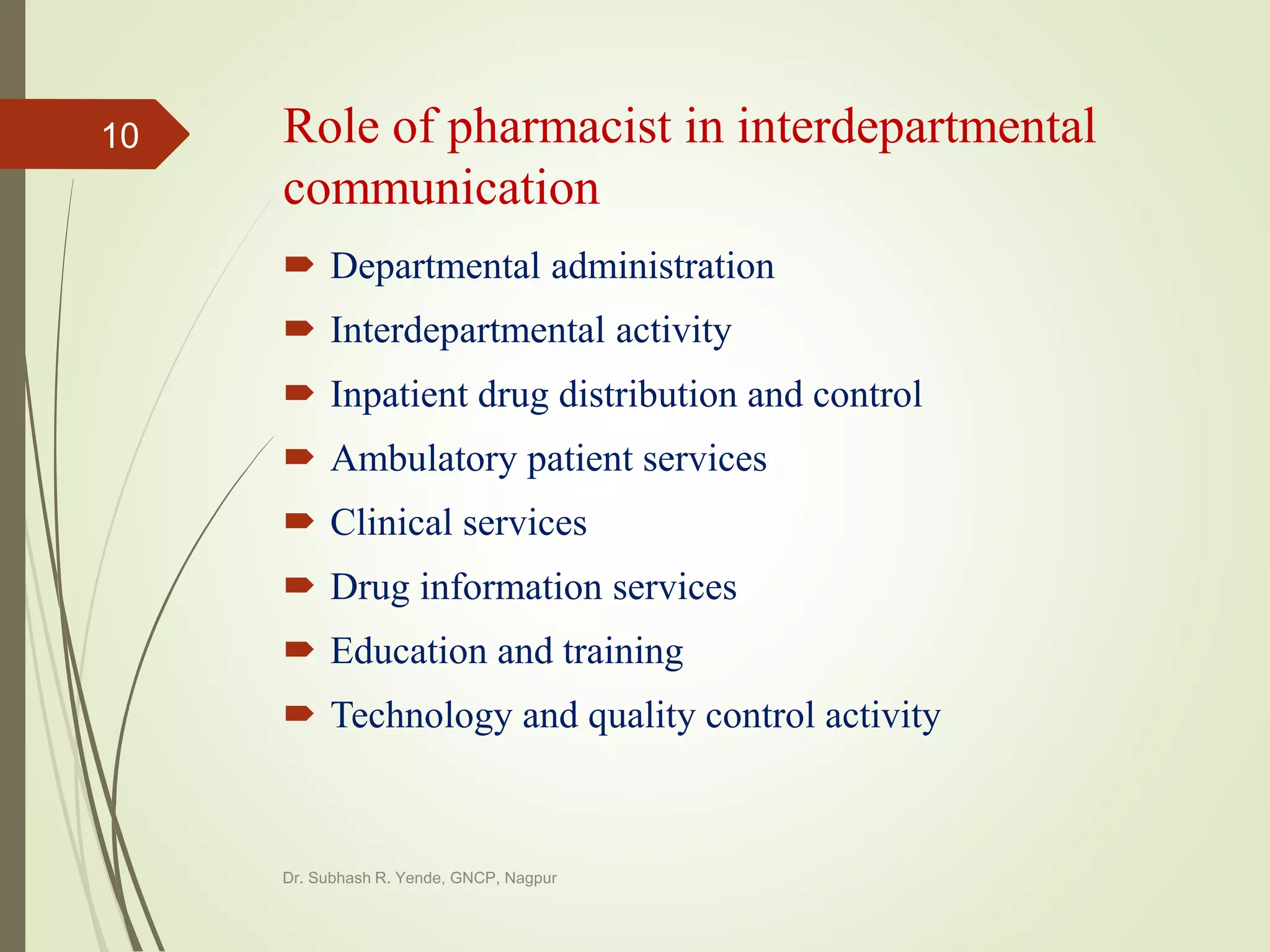 Role of pharmacist in interdepartmental
communication
 Departmental administration
 Interdepartmental activity
 Inpatient drug distribution and control
 Ambulatory patient services
 Clinical services
 Drug information services
 Education and training
 Technology and quality control activity
Dr. Subhash R. Yende, GNCP, Nagpur
10
 