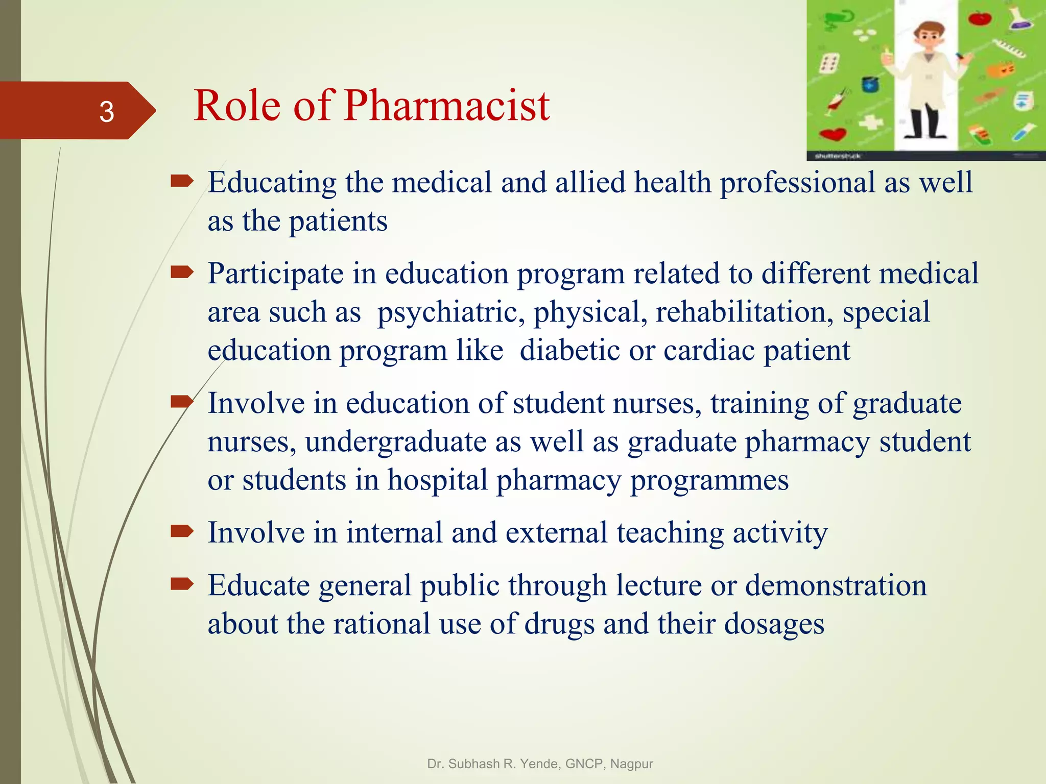 Role of Pharmacist
 Educating the medical and allied health professional as well
as the patients
 Participate in education program related to different medical
area such as psychiatric, physical, rehabilitation, special
education program like diabetic or cardiac patient
 Involve in education of student nurses, training of graduate
nurses, undergraduate as well as graduate pharmacy student
or students in hospital pharmacy programmes
 Involve in internal and external teaching activity
 Educate general public through lecture or demonstration
about the rational use of drugs and their dosages
Dr. Subhash R. Yende, GNCP, Nagpur
3
 
