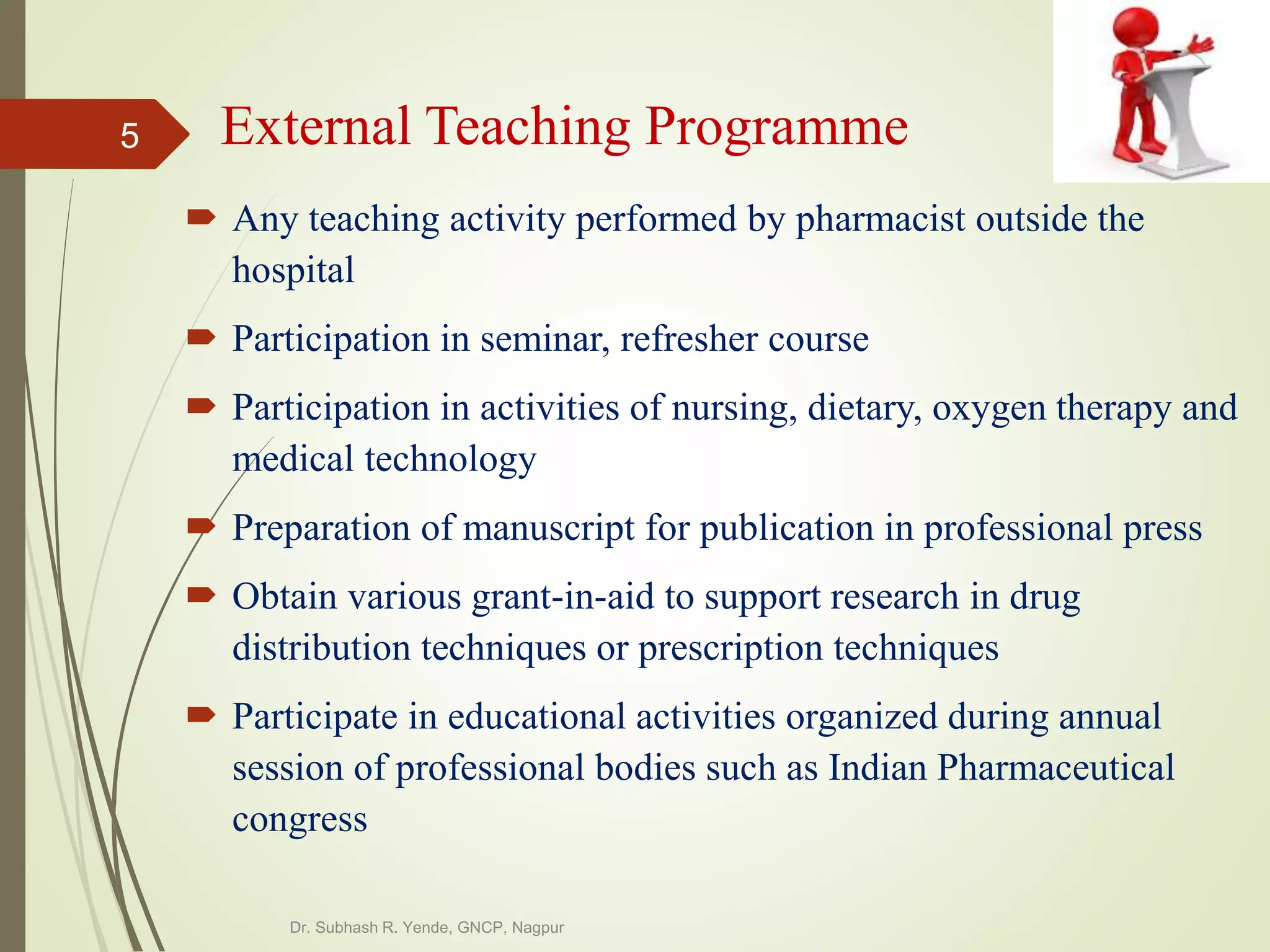 External Teaching Programme
 Any teaching activity performed by pharmacist outside the
hospital
 Participation in seminar, refresher course
 Participation in activities of nursing, dietary, oxygen therapy and
medical technology
 Preparation of manuscript for publication in professional press
 Obtain various grant-in-aid to support research in drug
distribution techniques or prescription techniques
 Participate in educational activities organized during annual
session of professional bodies such as Indian Pharmaceutical
congress
Dr. Subhash R. Yende, GNCP, Nagpur
5
 